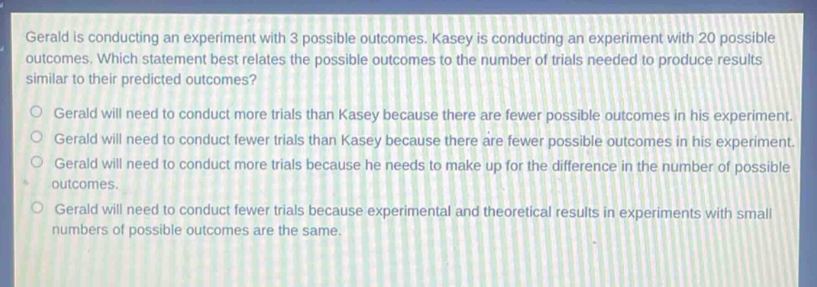 gerald is conducting an experiment with 3 possible outcomes. kasey is conducting an experiment with 20 possible outcomes. which statement best relates the possible outcomes to the number of trials needed to produce results similar to their predicted outcomes?\no gerald will need to conduct more trials than kasey because there are fewer possible outcomes in his experiment.\no gerald will need to conduct fewer trials than kasey because there are fewer possible outcomes in his experiment.\no gerald will need to conduct more trials because he needs to make up for the difference in the number of possible outcomes.\no gerald will need to conduct fewer trials because experimental and theoretical results in experiments with small numbers of possible outcomes are the same.