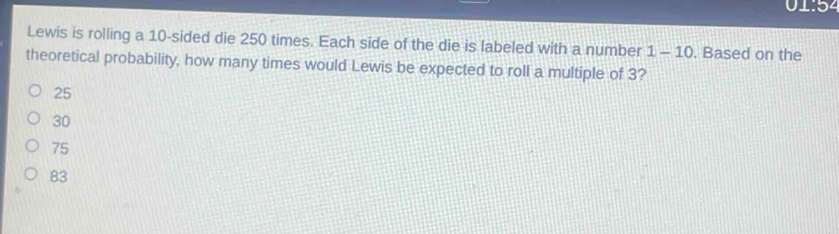 lewis is rolling a 10 - sided die 250 times. each side of the die is labeled with a number 1 - 10. based on the theoretical probability, how many times would lewis be expected to roll a multiple of 3?\n25\n30\n75\n83