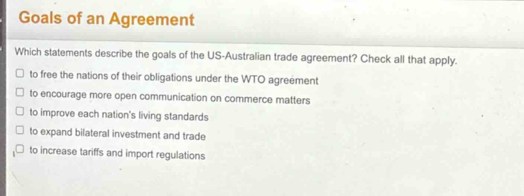 goals of an agreement\nwhich statements describe the goals of the us - australian trade agreement? check all that apply.\n□ to free the nations of their obligations under the wto agreement\n□ to encourage more open communication on commerce matters\n□ to improve each nations living standards\n□ to expand bilateral investment and trade\n□ to increase tariffs and import regulations