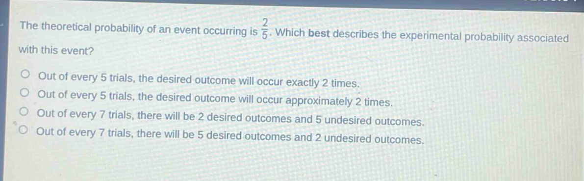 the theoretical probability of an event occurring is $\frac{2}{5}$. which best describes the experimental probability associated with this event?\nout of every 5 trials, the desired outcome will occur exactly 2 times.\nout of every 5 trials, the desired outcome will occur approximately 2 times.\nout of every 7 trials, there will be 2 desired outcomes and 5 undesired outcomes.\nout of every 7 trials, there will be 5 desired outcomes and 2 undesired outcomes.