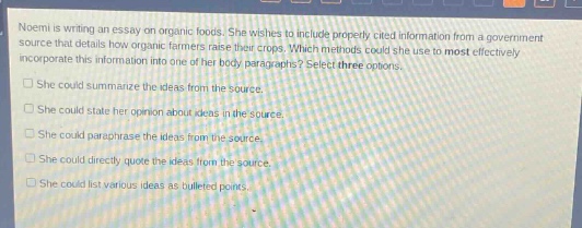 noemi is writing an essay on organic foods. she wishes to include properly - cited information from a government source that details how organic farmers raise their crops. which methods could she use to most effectively incorporate this information into one of her body paragraphs? select three options.\nshe could summarize the ideas from the source.\nshe could state her opinion about ideas in the source.\nshe could paraphrase the ideas from the source.\nshe could directly quote the ideas from the source.\nshe could list various ideas as bulleted points.