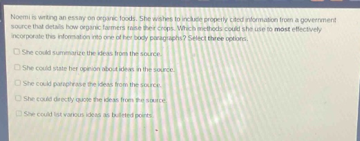 noemi is writing an essay on organic foods. she wishes to include properly cited information from a government source that details how organic farmers raise their crops. which methods could she use to most effectively incorporate this information into one of her body - paragraphs? select three options.\nshe could summarize the ideas from the source.\nshe could state her opinion about ideas in the source.\nshe could paraphrase the ideas from the source.\nshe could directly quote the ideas from the source.\nshe could list various ideas as bulleted points.
