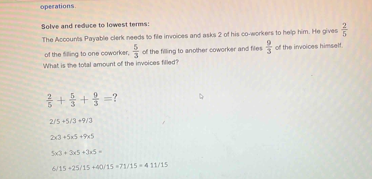 solve and reduce to lowest terms: the accounts payable clerk needs to file invoices and asks 2 of his co - workers to help him. he gives $\frac{2}{5}$ of the filling to one coworker, $\frac{5}{3}$ of the filling to another coworker and files $\frac{9}{3}$ of the invoices himself. what is the total amount of the invoices filled? $\frac{2}{5}+\frac{5}{3}+\frac{9}{3}=?$ 2/5 + 5/3 + 9/3 2x3 + 5x5 + 9x5 5x3 + 3x5 + 3x5 = 6/15 + 25/15 + 40/15 = 71/15 = 4 11/15