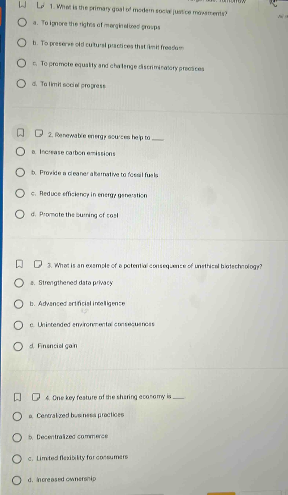 1. what is the primary goal of modern social justice movements?\n a. to ignore the rights of marginalized groups\n b. to preserve old cultural practices that limit freedom\n c. to promote equality and challenge discriminatory practices\n d. to limit social progress\n2. renewable energy sources help to ___.\n a. increase carbon emissions\n b. provide a cleaner alternative to fossil fuels\n c. reduce efficiency in energy generation\n d. promote the burning of coal\n3. what is an example of a potential consequence of unethical biotechnology?\n a. strengthened data privacy\n b. advanced artificial intelligence\n c. unintended environmental consequences\n d. financial gain\n4. one key feature of the sharing economy is ___.\n a. centralized business practices\n b. decentralized commerce\n c. limited flexibility for consumers\n d. increased ownership