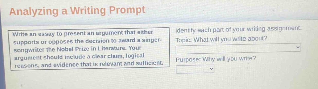 analyzing a writing prompt\nwrite an essay to present an argument that either supports or opposes the decision to award a singer - songwriter the nobel prize in literature. your argument should include a clear claim, logical reasons, and evidence that is relevant and sufficient.\nidentify each part of your writing assignment.\ntopic: what will you write about?\npurpose: why will you write?