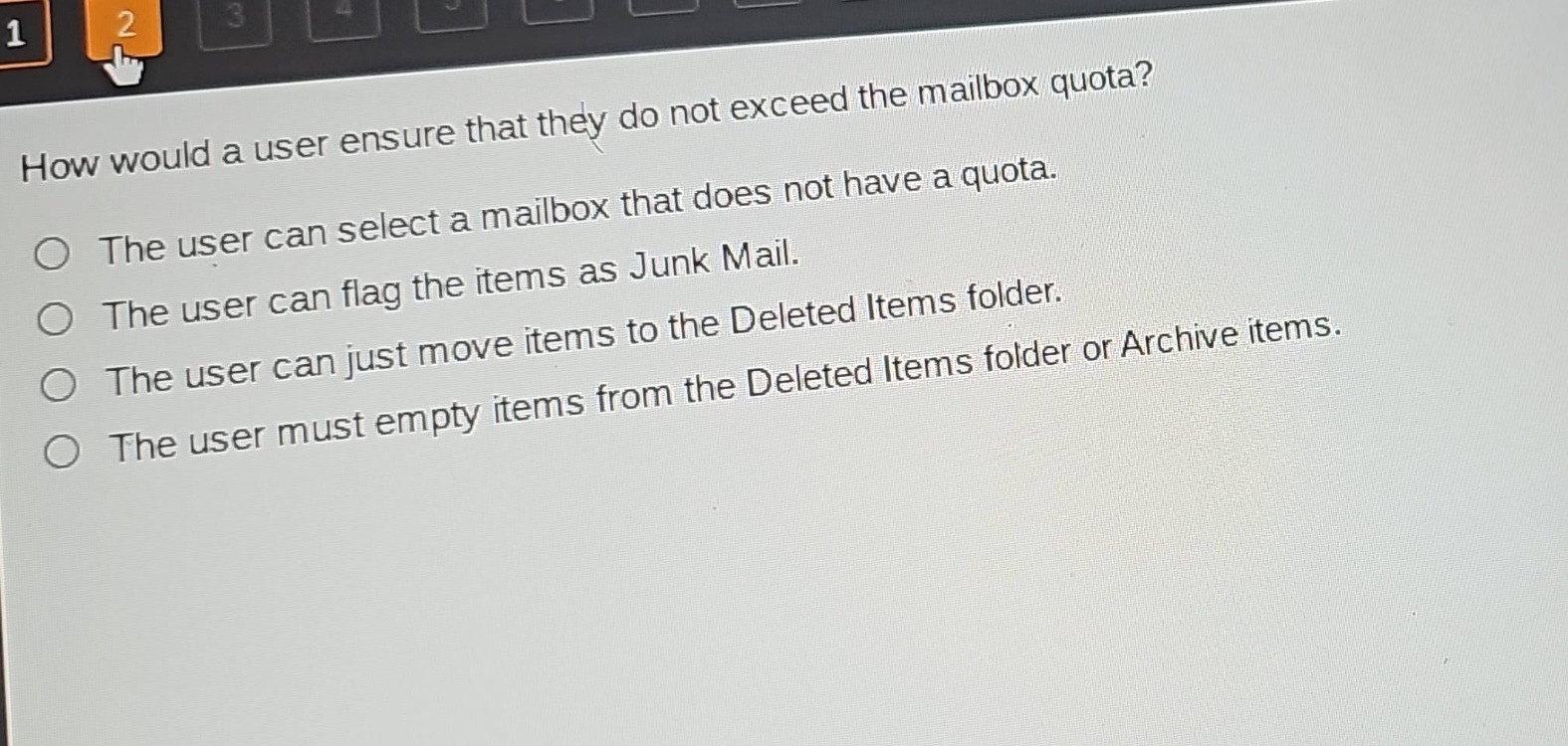 how would a user ensure that they do not exceed the mailbox quota?\nthe user can select a mailbox that does not have a quota.\nthe user can flag the items as junk mail.\nthe user can just move items to the deleted items folder.\nthe user must empty items from the deleted items folder or archive items.