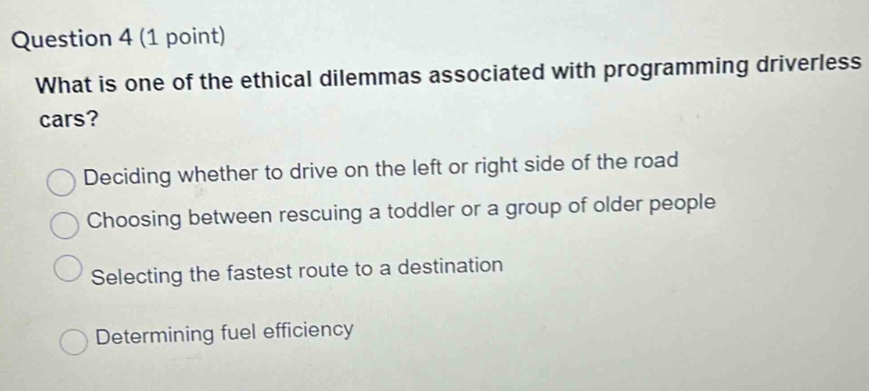 question 4 (1 point)\nwhat is one of the ethical dilemmas associated with programming driverless cars?\ndeciding whether to drive on the left or right side of the road\nchoosing between rescuing a toddler or a group of older people\nselecting the fastest route to a destination\ndetermining fuel efficiency