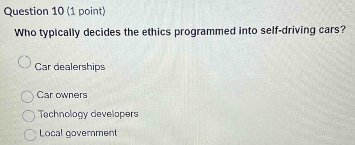 question 10 (1 point)\nwho typically decides the ethics programmed into self - driving cars?\ncar dealerships\ncar owners\ntechnology developers\nlocal government
