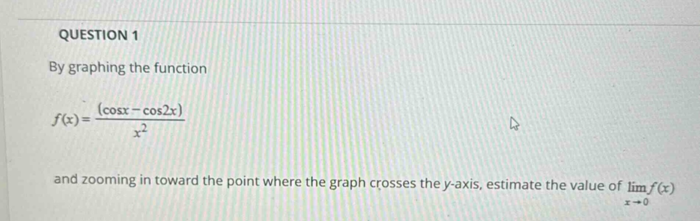 question 1\nby graphing the function\nf(x)=\frac{(cos x - cos 2x)}{x^{2}}\nand zooming in toward the point where the graph crosses the y - axis, estimate the value of (lim_{x\rightarrow0}f(x))