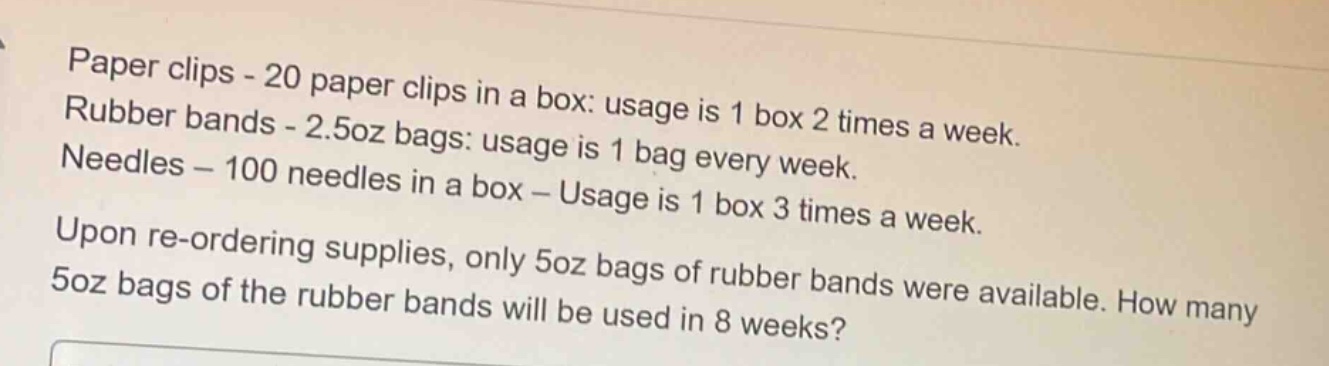 paper clips - 20 paper clips in a box: usage is 1 box 2 times a week.\nrubber bands - 2.5oz bags: usage is 1 bag every week.\nneedles - 100 needles in a box - usage is 1 box 3 times a week.\nupon re - ordering supplies, only 5oz bags of rubber bands were available. how many 5oz bags of the rubber bands will be used in 8 weeks?