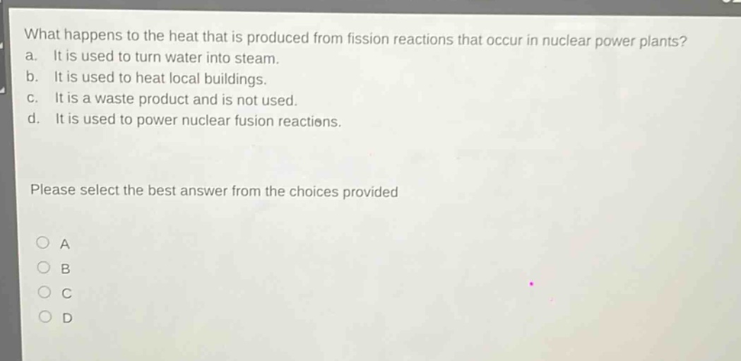 what happens to the heat that is produced from fission reactions that occur in nuclear power plants?\na. it is used to turn water into steam.\nb. it is used to heat local buildings.\nc. it is a waste product and is not used.\nd. it is used to power nuclear fusion reactions.\nplease select the best answer from the choices provided\na\nb\nc\nd
