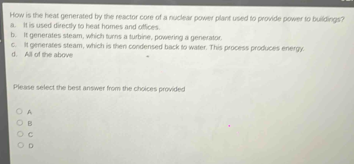 how is the heat generated by the reactor core of a nuclear power plant used to provide power to buildings? a. it is used directly to heat homes and offices. b. it generates steam, which turns a turbine, powering a generator. c. it generates steam, which is then condensed back to water. this process produces energy. d. all of the above please select the best answer from the choices provided