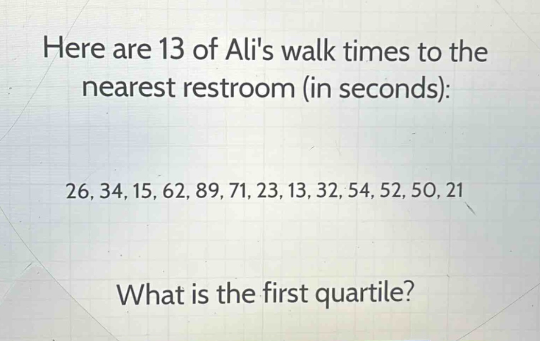 here are 13 of alis walk times to the nearest restroom (in seconds):\n26, 34, 15, 62, 89, 71, 23, 13, 32, 54, 52, 50, 21\nwhat is the first quartile?