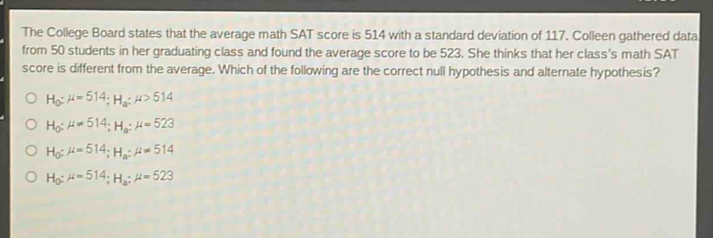 the college board states that the average math sat score is 514 with a standard deviation of 117. colleen gathered data from 50 students in her graduating class and found the average score to be 523. she thinks that her classs math sat score is different from the average. which of the following are the correct null hypothesis and alternate hypothesis?\n$h_0: mu = 514; h_a: mu>514$\n$h_0: mu\neq514; h_a: mu = 523$\n$h_0: mu = 514; h_a: mu\neq514$\n$h_0: mu = 514; h_a: mu = 523$
