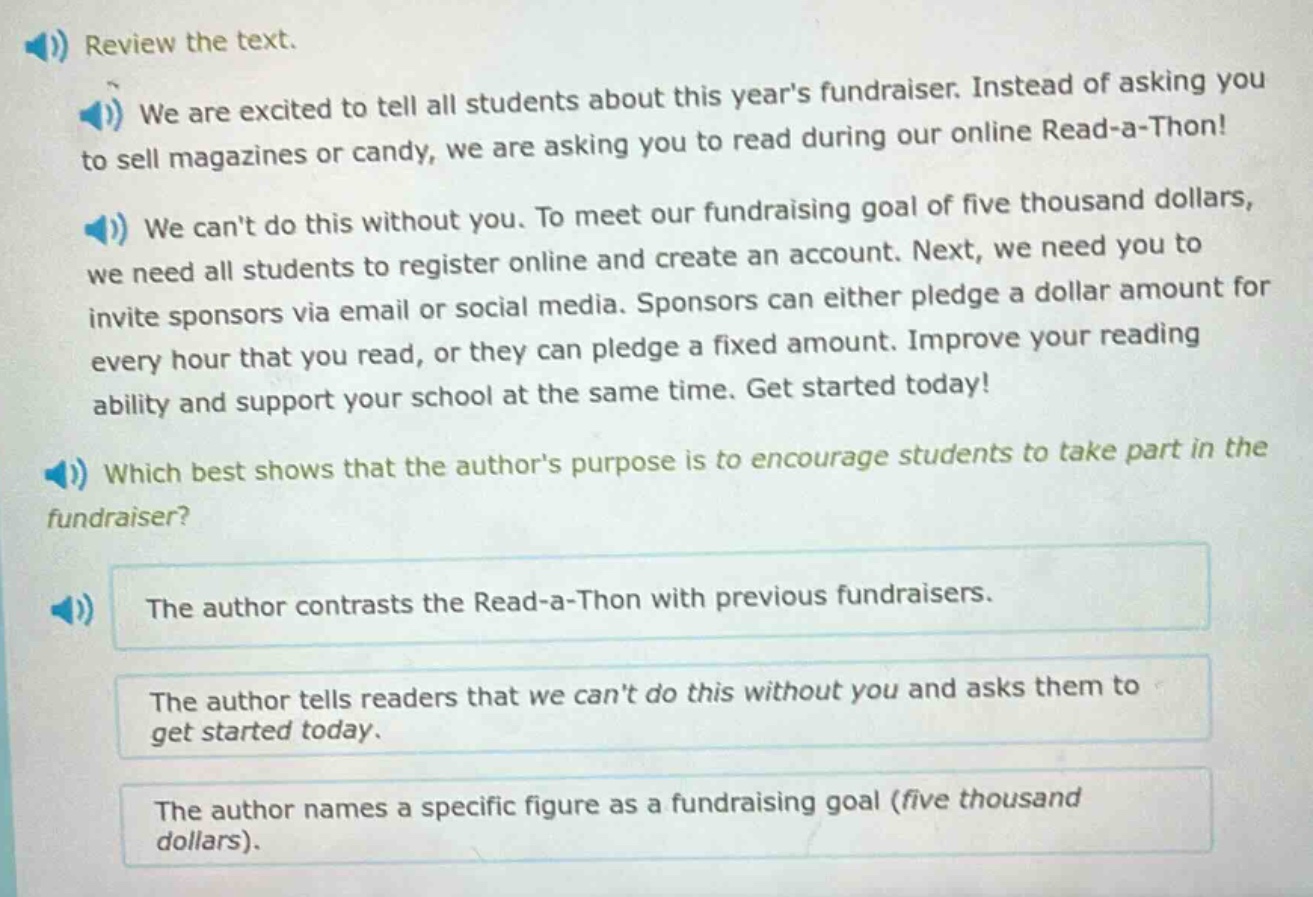 review the text.\nwe are excited to tell all students about this years fundraiser. instead of asking you to sell magazines or candy, we are asking you to read during our online read - a - thon!\nwe cant do this without you. to meet our fundraising goal of five thousand dollars, we need all students to register online and create an account. next, we need you to invite sponsors via email or social media. sponsors can either pledge a dollar amount for every hour that you read, or they can pledge a fixed amount. improve your reading ability and support your school at the same time. get started today!\nwhich best shows that the authors purpose is to encourage students to take part in the fundraiser?\nthe author contrasts the read - a - thon with previous fundraisers.\nthe author tells readers that we cant do this without you and asks them to get started today.\nthe author names a specific figure as a fundraising goal (five thousand dollars).