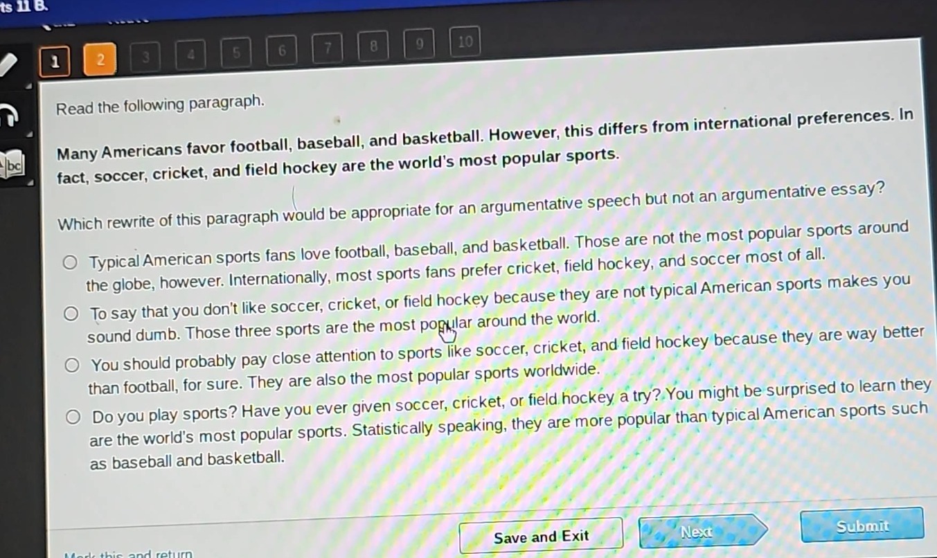 read the following paragraph. many americans favor football, baseball, and basketball. however, this differs from international preferences. in fact, soccer, cricket, and field hockey are the worlds most popular sports. which rewrite of this paragraph would be appropriate for an argumentative speech but not an argumentative essay? typical american sports fans love football, baseball, and basketball. those are not the most popular sports around the globe, however. internationally, most sports fans prefer cricket, field hockey, and soccer most of all. to say that you dont like soccer, cricket, or field hockey because they are not typical american sports makes you sound dumb. those three sports are the most popular around the world. you should probably pay close attention to sports like soccer, cricket, and field hockey because they are way better than football, for sure. they are also the most popular sports worldwide. do you play sports? have you ever given soccer, cricket, or field hockey a try? you might be surprised to learn they are the worlds most popular sports. statistically speaking, they are more popular than typical american sports such as baseball and basketball.