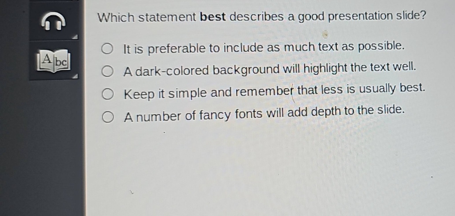 which statement best describes a good presentation slide?\nit is preferable to include as much text as possible.\na dark - colored background will highlight the text well.\nkeep it simple and remember that less is usually best.\na number of fancy fonts will add depth to the slide.