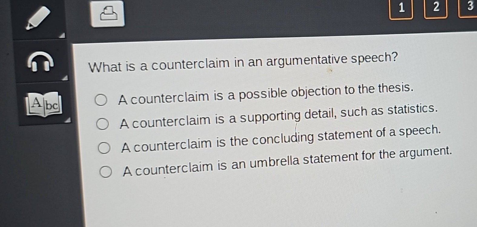 what is a counterclaim in an argumentative speech?\na counterclaim is a possible objection to the thesis.\na counterclaim is a supporting detail, such as statistics.\na counterclaim is the concluding statement of a speech.\na counterclaim is an umbrella statement for the argument.