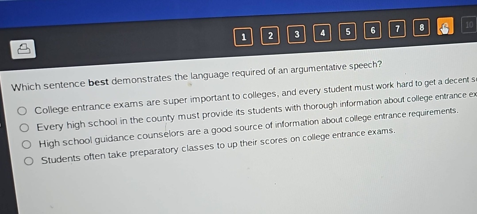 which sentence best demonstrates the language required of an argumentative speech?\ncollege entrance exams are super important to colleges, and every student must work hard to get a decent score.\nevery high school in the county must provide its students with thorough information about college entrance exams.\nhigh school guidance counselors are a good source of information about college entrance requirements.\nstudents often take preparatory classes to up their scores on college entrance exams.