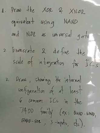 1. draw the xor & xnor equivalent using nand and nor as universal gate\n2. enumerate & define the scale of integration for ics\n3. draw, showing the internal configuration of at least 6 common ics in the 7400 family (ex: quad - 2and, quad - 2nor, 3 - inpute, etc).
