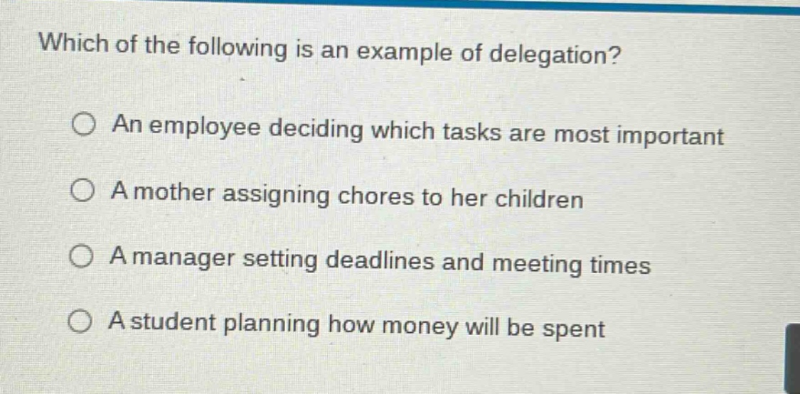 which of the following is an example of delegation?\n○ an employee deciding which tasks are most important\n○ a mother assigning chores to her children\n○ a manager setting deadlines and meeting times\n○ a student planning how money will be spent