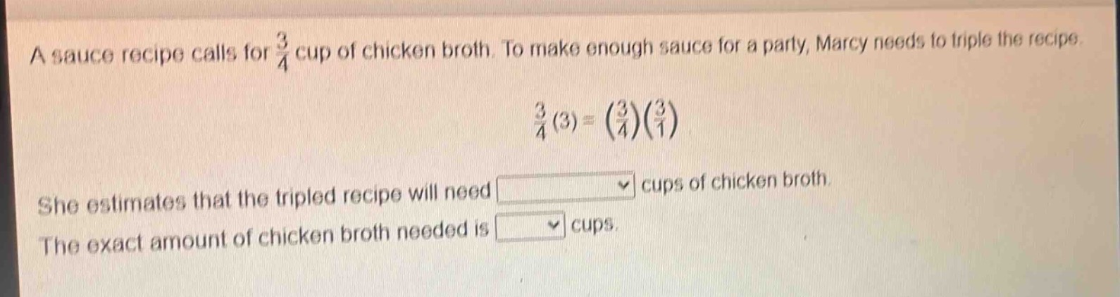 a sauce recipe calls for $\frac{3}{4}$ cup of chicken broth. to make enough sauce for a party, marcy needs to triple the recipe. $\frac{3}{4}(3)=(\frac{3}{4})(\frac{3}{1})$ she estimates that the tripled recipe will need cups of chicken broth. the exact amount of chicken broth needed is cups.
