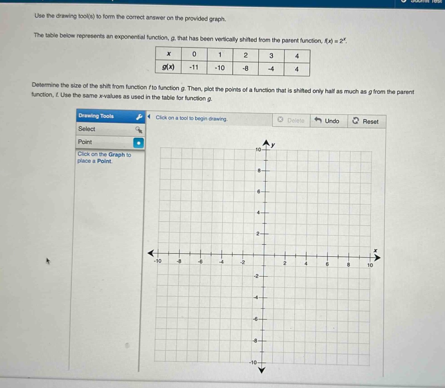 use the drawing tool(s) to form the correct answer on the provided graph. the table below represents an exponential function, g, that has been vertically shifted from the parent function, f(x) = 2^x.\n| x | 0 | 1 | 2 | 3 | 4 |\n| g(x) | -11 | -10 | -8 | -4 | 4 |\ndetermine the size of the shift from function f to function g. then, plot the points of a function that is shifted only half as much as g from the parent function, f. use the same x - values as used in the table for function g.