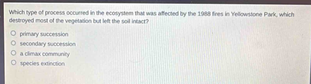 which type of process occurred in the ecosystem that was affected by the 1988 fires in yellowstone park, which destroyed most of the vegetation but left the soil intact?\no primary succession\no secondary succession\no a climax community\no species extinction