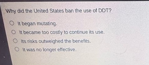 why did the united states ban the use of ddt?\no it began mutating.\no it became too costly to continue its use.\no its risks outweighed the benefits.\no it was no longer effective.