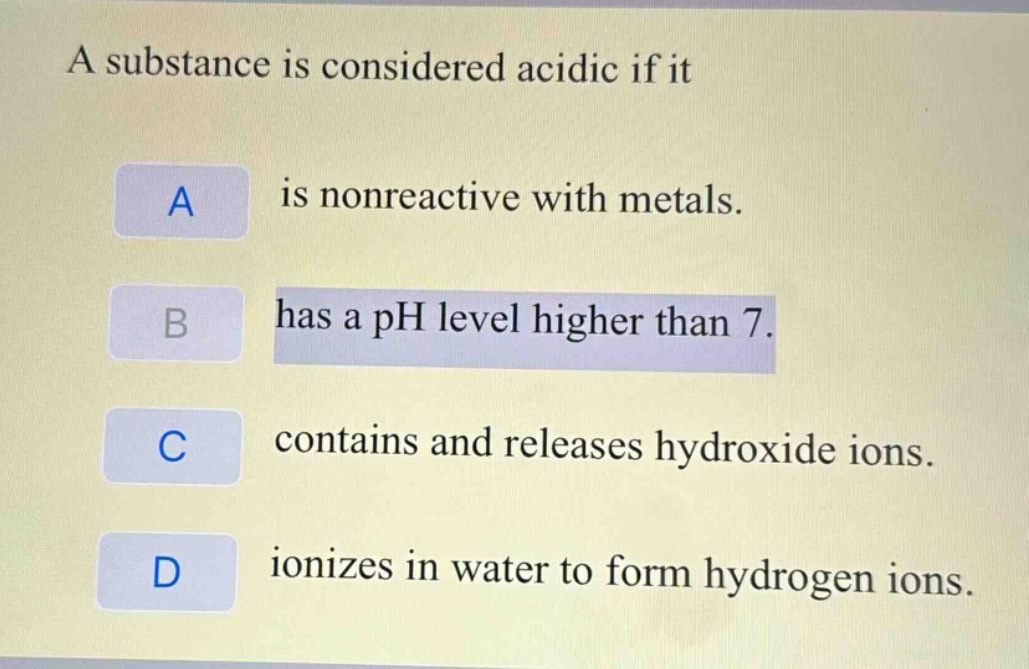 a substance is considered acidic if it\na is nonreactive with metals.\nb has a ph level higher than 7.\nc contains and releases hydroxide ions.\nd ionizes in water to form hydrogen ions.