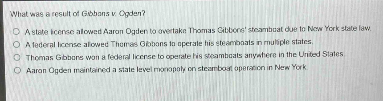 what was a result of gibbons v. ogden?\no a state license allowed aaron ogden to overtake thomas gibbons steamboat due to new york state law.\no a federal license allowed thomas gibbons to operate his steamboats in multiple states.\no thomas gibbons won a federal license to operate his steamboats anywhere in the united states.\no aaron ogden maintained a state level monopoly on steamboat operation in new york.