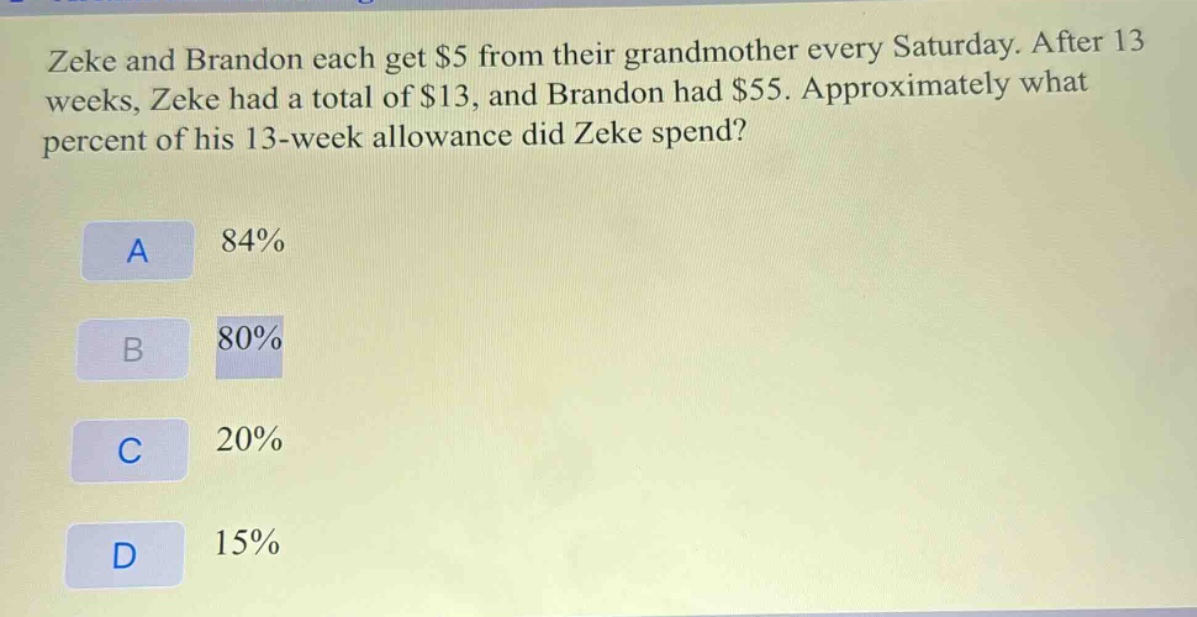 zeke and brandon each get $5 from their grandmother every saturday. after 13 weeks, zeke had a total of $13, and brandon had $55. approximately what percent of his 13 - week allowance did zeke spend?\na 84%\nb 80%\nc 20%\nd 15%