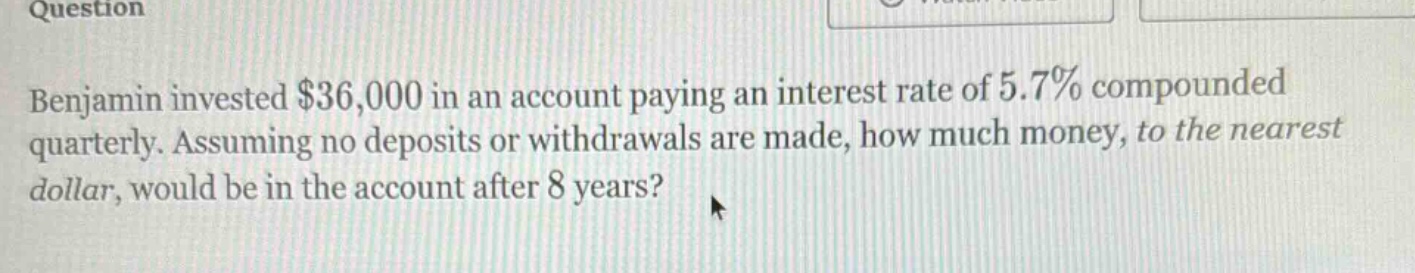 benjamin invested $36,000 in an account paying an interest rate of 5.7% compounded quarterly. assuming no deposits or withdrawals are made, how much money, to the nearest dollar, would be in the account after 8 years?