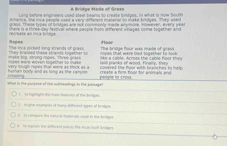 read the passage:\na bridge made of grass\nlong before engineers used steel beams to create bridges, in what is now south america, the inca people used a very different material to make bridges. they used grass. these types of bridges are not commonly made anymore. however, every year there is a three - day festival where people from different villages come together and recreate an inca bridge.\nropes\nthe inca picked long strands of grass. they braided these strands together to make big, strong ropes. three grass ropes were woven together to make very tough ropes that were as thick as a human body and as long as the canyon crossing.\nfloor\nthe bridge floor was made of grass ropes that were tied together to look like a cable. across the cable floor they laid planks of wood. finally, they covered the floor with branches to help create a firm floor for animals and people to cross.\nwhat is the purpose of the subheadings in the passage?\n1. to highlight the main features of the bridges\n2. to give examples of many different types of bridges\n3. to compare the natural materials used in the bridges\n4. to explain the different places the incas built bridges
