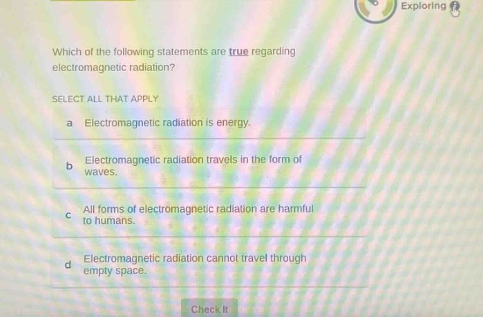 which of the following statements are true regarding electromagnetic radiation? select all that apply a electromagnetic radiation is energy. b electromagnetic radiation travels in the form of waves. c all forms of electromagnetic radiation are harmful to humans. d electromagnetic radiation cannot travel through empty space.