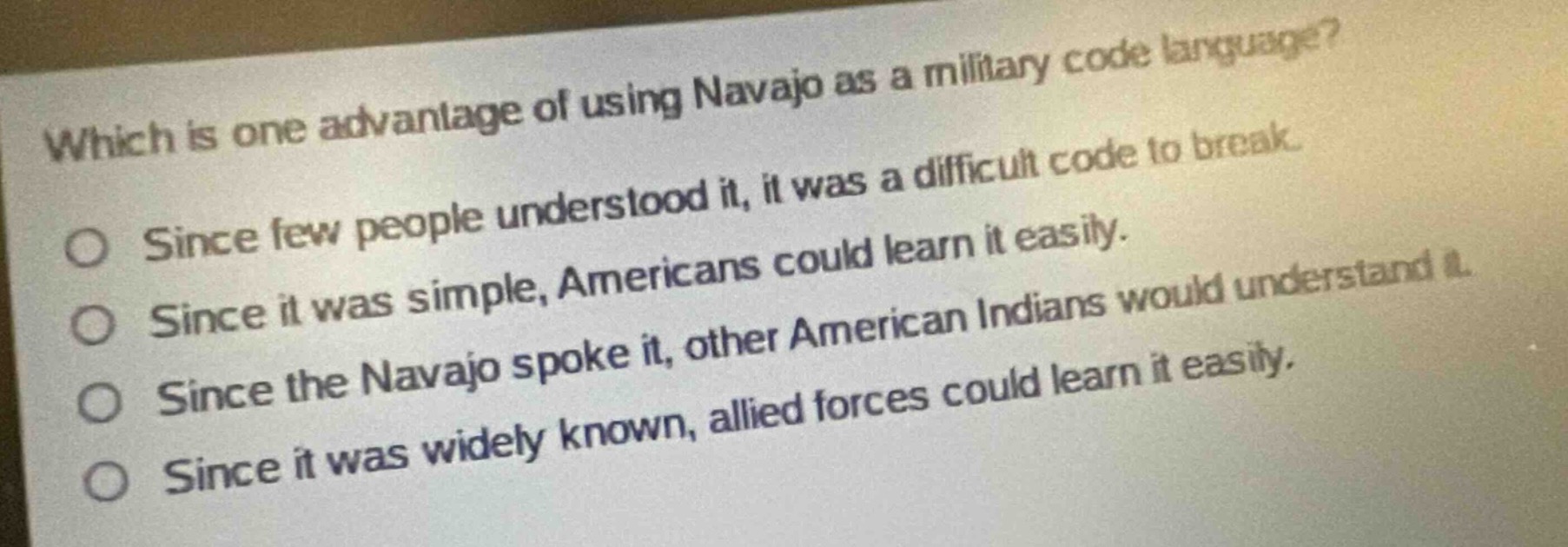 which is one advantage of using navajo as a military code language?\nsince few people understood it, it was a difficult code to break.\nsince it was simple, americans could learn it easily.\nsince the navajo spoke it, other american indians would understand it.\nsince it was widely known, allied forces could learn it easily.