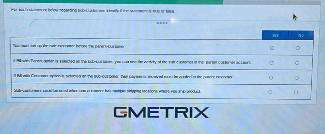 for each statement below regarding sub - customers identify if the statement is true or false.\nyou must set up the sub - customer before the parent - customer.\nif bill with parent option is selected on the sub - customer, you can see the activity of the sub - customer in the parent customer account.\nif bill with customer option is selected on the sub - customer, then payments received must be applied to the parent customer.\nsub - customers could be used when one customer has multiple shipping locations where you ship product.