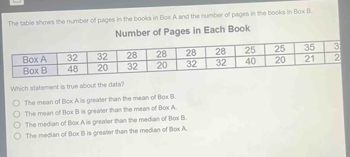 the table shows the number of pages in the books in box a and the number of pages in the books in box b. number of pages in each book box a 32 32 28 28 28 28 25 25 35 3 box b 48 20 32 20 32 32 40 20 21 2 which statement is true about the data? the mean of box a is greater than the mean of box b. the mean of box b is greater than the mean of box a. the median of box a is greater than the median of box b. the median of box b is greater than the median of box a.