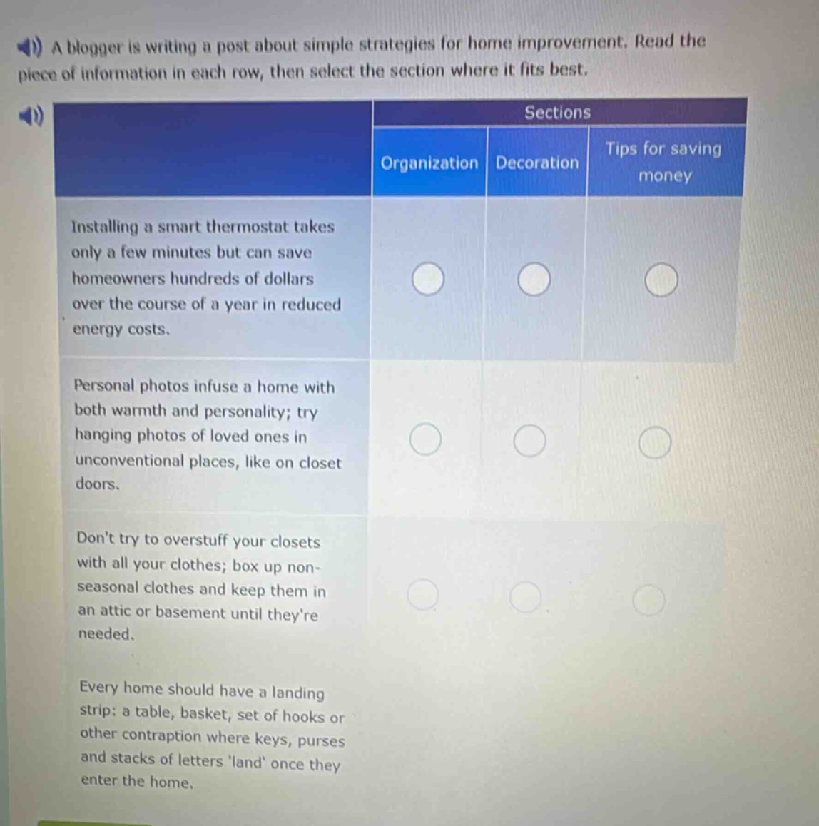 a blogger is writing a post about simple strategies for home improvement. read the piece of information in each row, then select the section where it fits best.\nsections\norganization decoration tips for saving money\ninstalling a smart thermostat takes only a few minutes but can save homeowners hundreds of dollars over the course of a year in reduced energy costs.\npersonal photos infuse a home with both warmth and personality; try hanging photos of loved ones in unconventional places, like on closet doors.\ndont try to overstuff your closets with all your clothes; box up non - seasonal clothes and keep them in an attic or basement until theyre needed.\nevery home should have a landing strip: a table, basket, set of hooks or other contraption where keys, purses and stacks of letters land once they enter the home.