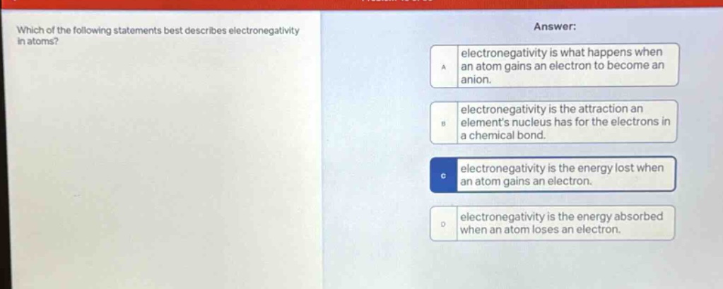which of the following statements best describes electronegativity in atoms? answer: a electronegativity is what happens when an atom gains an electron to become an anion. b electronegativity is the attraction an elements nucleus has for the electrons in a chemical bond. c electronegativity is the energy lost when an atom gains an electron. d electronegativity is the energy absorbed when an atom loses an electron.