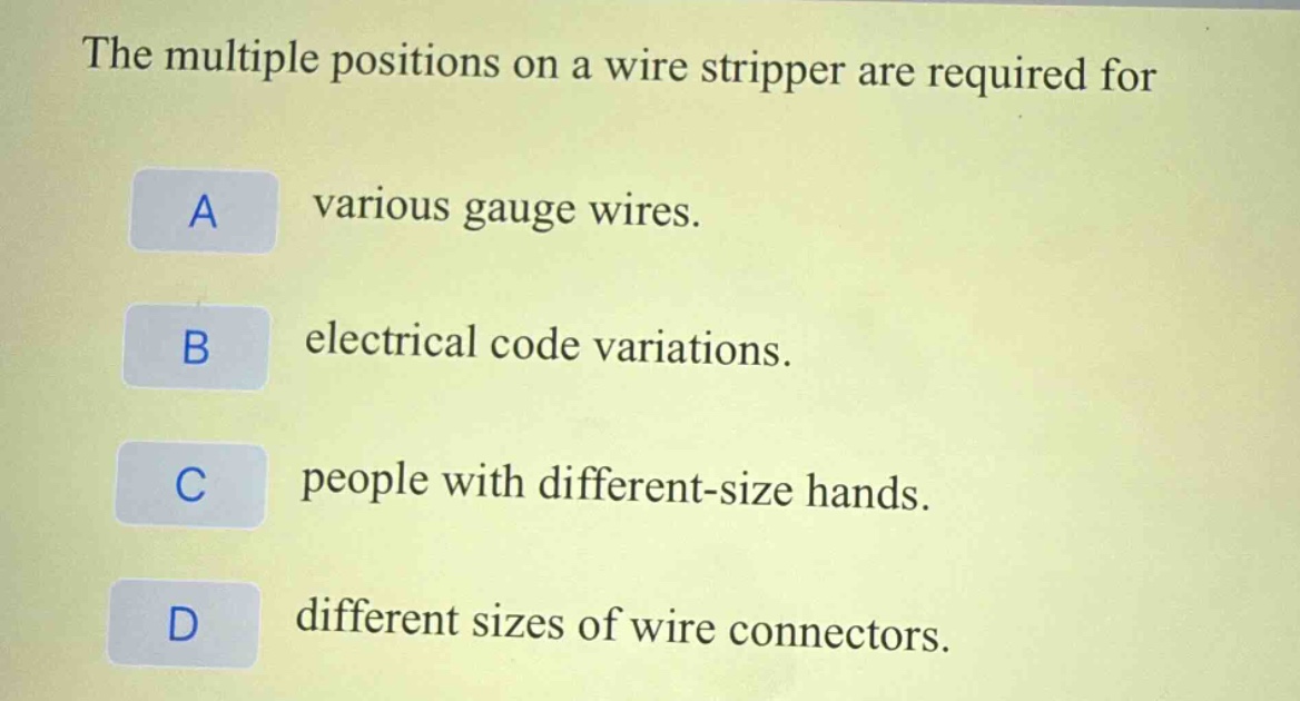 the multiple positions on a wire stripper are required for\na various gauge wires.\nb electrical code variations.\nc people with different - size hands.\nd different sizes of wire connectors.