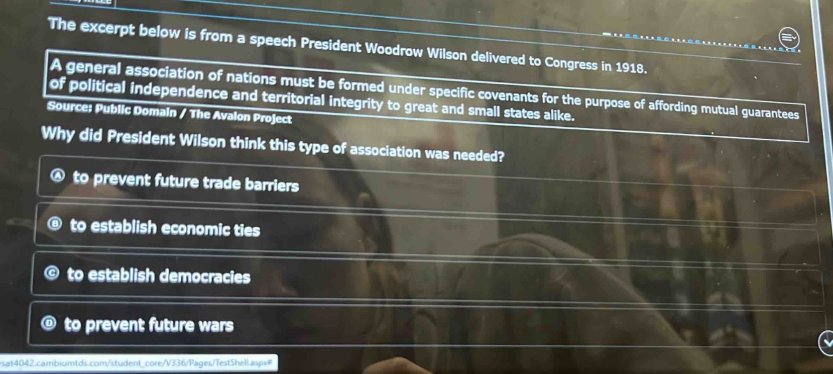 the excerpt below is from a speech president woodrow wilson delivered to congress in 1918.\na general association of nations must be formed under specific covenants for the purpose of affording mutual guarantees of political independence and territorial integrity to great and small states alike.\nsource: public domain / the avalon project\nwhy did president wilson think this type of association was needed?\na to prevent future trade barriers\nb to establish economic ties\nc to establish democracies\nd to prevent future wars