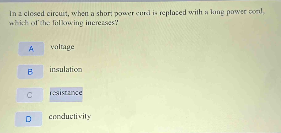 in a closed circuit, when a short power cord is replaced with a long power cord, which of the following increases?\na voltage\nb insulation\nc resistance\nd conductivity