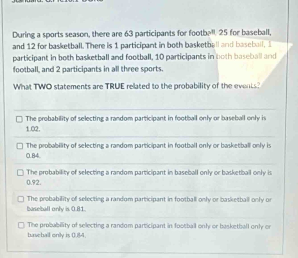 during a sports season, there are 63 participants for football, 25 for baseball, and 12 for basketball. there is 1 participant in both basketball and baseball, 1 participant in both basketball and football, 10 participants in both baseball and football, and 2 participants in all three sports. what two statements are true related to the probability of the events? the probability of selecting a random participant in football only or baseball only is 1.02. the probability of selecting a random participant in football only or basketball only is 0.84. the probability of selecting a random participant in baseball only or basketball only is 0.92. the probability of selecting a random participant in football only or basketball only or baseball only is 0.81. the probability of selecting a random participant in football only or basketball only or baseball only is 0.84.
