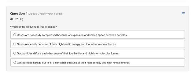 question 1(multiple choice worth 4 points)\n(06.02 lc)\nwhich of the following is true of gases?\ngases are not easily compressed because of expansion and limited space between particles.\ngases mix easily because of their high kinetic energy and low intermolecular forces.\ngas particles diffuse easily because of their low fluidity and high intermolecular forces.\ngas particles spread out to fill a container because of their high density and high kinetic energy.