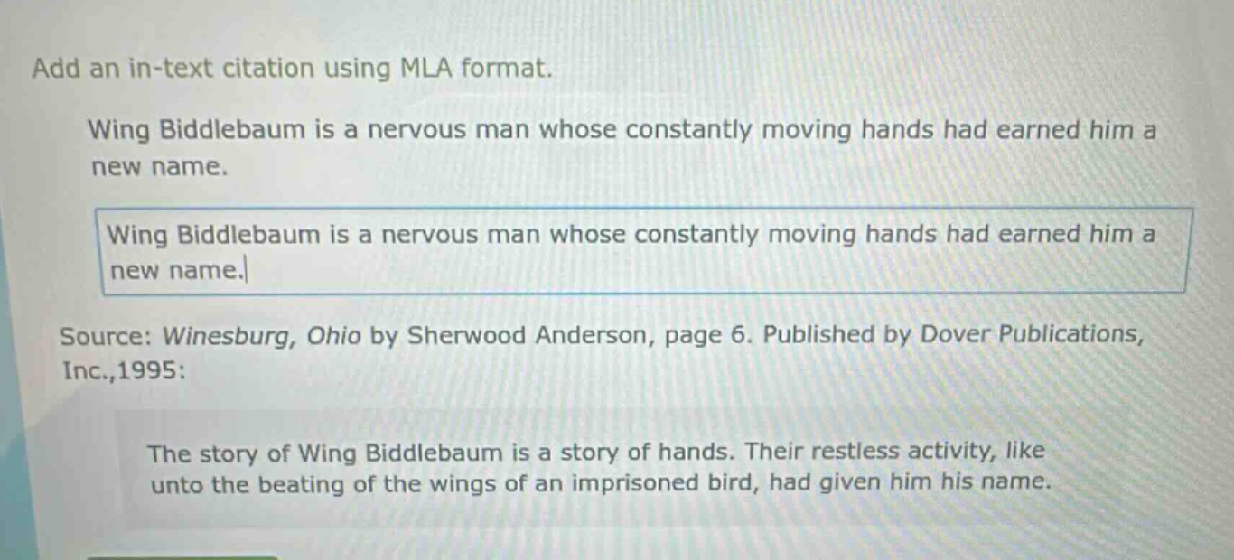 add an in - text citation using mla format.\nwing biddlebaum is a nervous man whose constantly moving hands had earned him a new name.\nwing biddlebaum is a nervous man whose constantly moving hands had earned him a new name.\nsource: winesburg, ohio by sherwood anderson, page 6. published by dover publications, inc.,1995:\nthe story of wing biddlebaum is a story of hands. their restless activity, like unto the beating of the wings of an imprisoned bird, had given him his name.