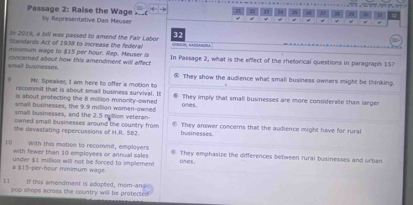 passage 2: raise the wage by representative dan meuser\nin 2019, a bill was passed to amend the fair labor standards act of 1938 to increase the federal minimum wage to $15 per hour. rep. meuser is concerned about how this amendment will affect small businesses.\nmr. speaker, i am here to offer a motion to recommit. it is about protecting small business survival. it is about the 8 million minority - owned small businesses, the 9.9 million women - owned small businesses, and the 2.5 million veteran - owned small businesses around the country from the devastating repercussions of h.r. 582.\nwith this motion to recommit, employers with fewer than 10 employees or annual sales under $1 million will not be forced to implement a $15 - per - hour minimum wage.\nif this amendment is adopted, mom - and - pop shops across the country will be protected\n32\nin passage 2, what is the effect of the rhetorical questions in paragraph 15?\na they show the audience what small business owners might be thinking.\nb they imply that small businesses are more considerate than larger ones.\nc they answer concerns that the audience might have for rural businesses.\nd they emphasize the differences between rural businesses and urban ones.