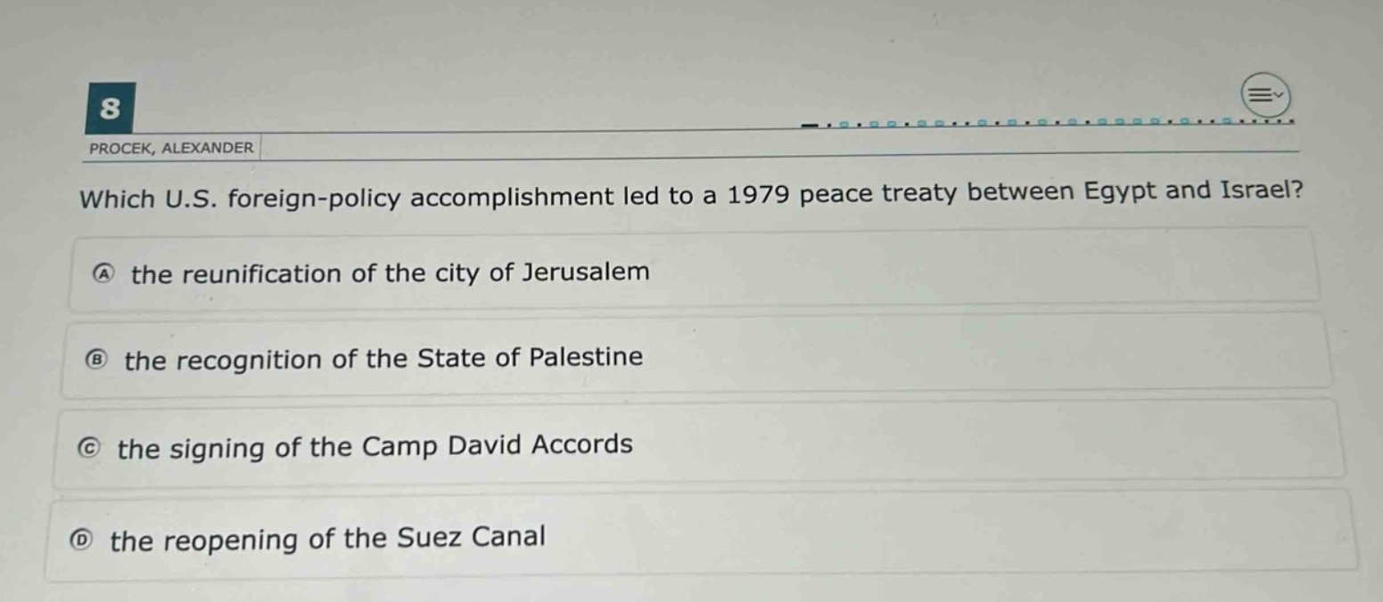 which u.s. foreign - policy accomplishment led to a 1979 peace treaty between egypt and israel?\na the reunification of the city of jerusalem\nb the recognition of the state of palestine\nc the signing of the camp david accords\nd the reopening of the suez canal