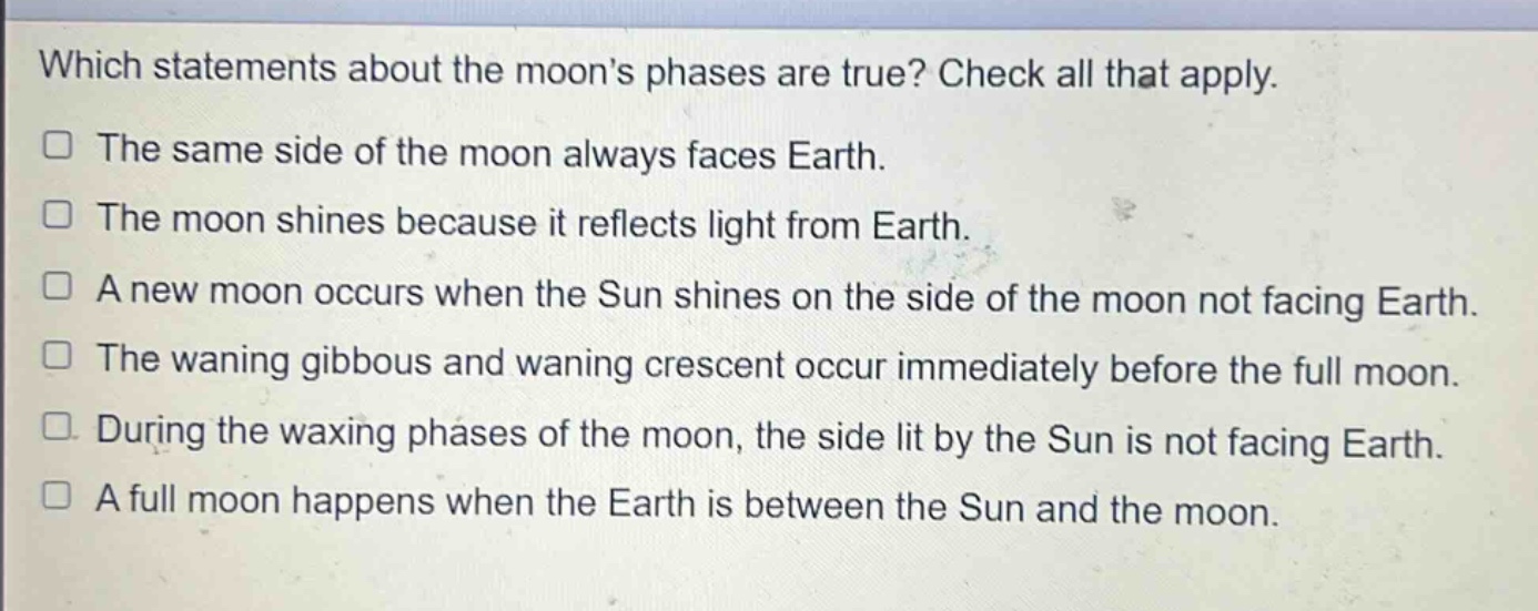 which statements about the moons phases are true? check all that apply.\nthe same side of the moon always faces earth.\nthe moon shines because it reflects light from earth.\na new moon occurs when the sun shines on the side of the moon not facing earth.\nthe waning gibbous and waning crescent occur immediately before the full moon.\nduring the waxing phases of the moon, the side lit by the sun is not facing earth.\na full moon happens when the earth is between the sun and the moon.