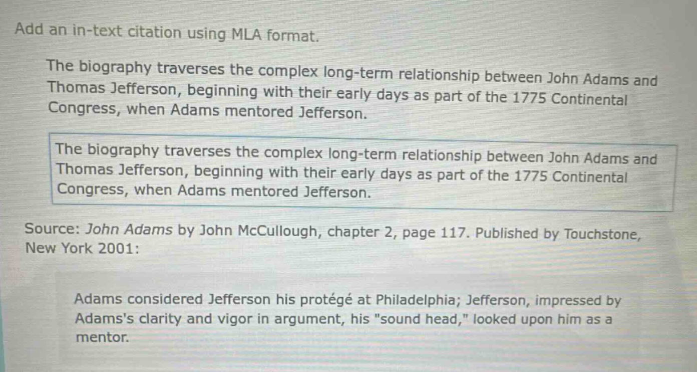 add an in - text citation using mla format.\nthe biography traverses the complex long - term relationship between john adams and thomas jefferson, beginning with their early days as part of the 1775 continental congress, when adams mentored jefferson.\nthe biography traverses the complex long - term relationship between john adams and thomas jefferson, beginning with their early days as part of the 1775 continental congress, when adams mentored jefferson.\nsource: john adams by john mccullough, chapter 2, page 117. published by touchstone, new york 2001:\nadams considered jefferson his protégé at philadelphia; jefferson, impressed by adamss clarity and vigor in argument, his \sound head,\ looked upon him as a mentor.